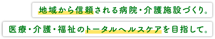 地域から信頼される病院・介護施設作り。医療・介護・福祉のトータルヘルスケアを目指して。